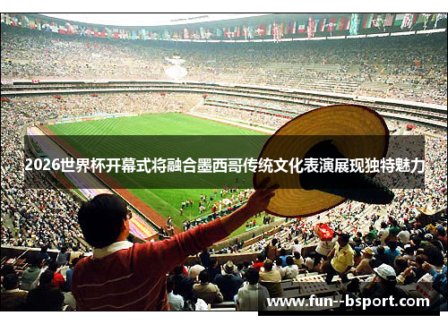 2026世界杯开幕式将融合墨西哥传统文化表演展现独特魅力